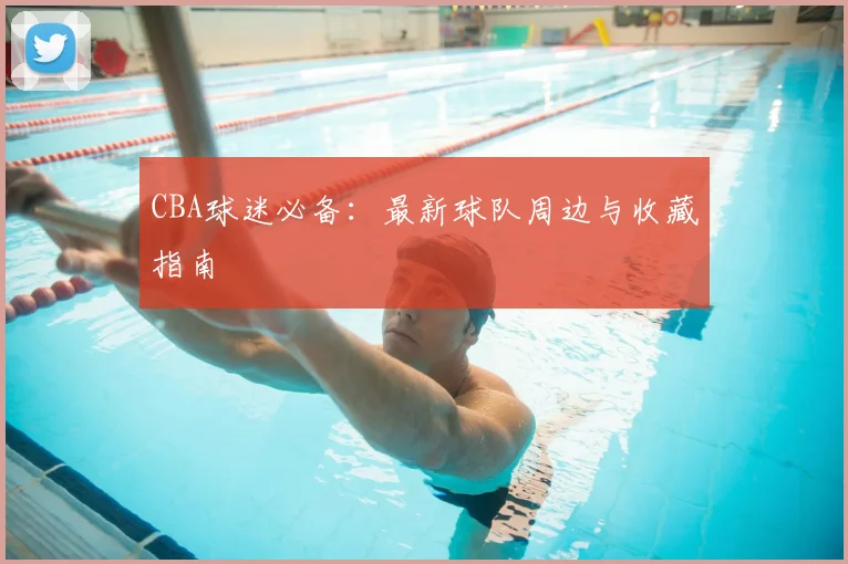 CBA球迷必备：最新球队周边与收藏指南